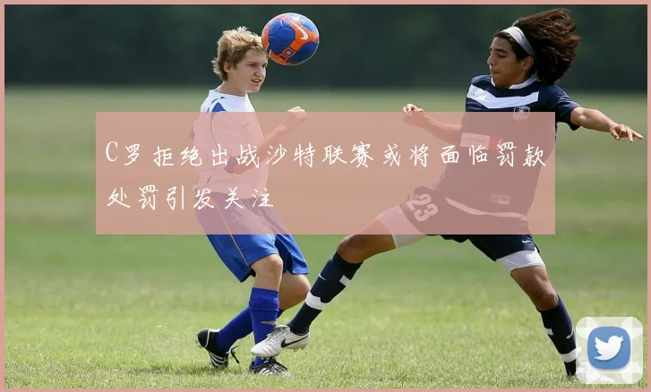 C罗拒绝出战沙特联赛或将面临罚款处罚引发关注