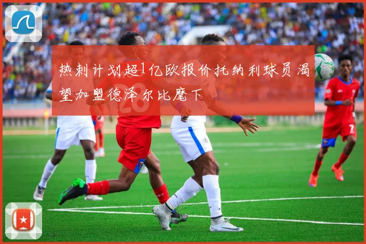 热刺计划超1亿欧报价托纳利球员渴望加盟德泽尔比麾下