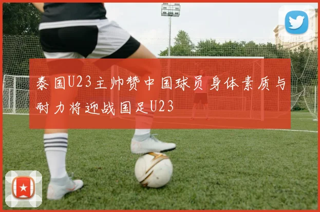 泰国U23主帅赞中国球员身体素质与耐力将迎战国足U23