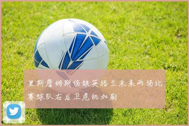里斯詹姆斯伤缺英格兰未来两场比赛球队右后卫危机加剧