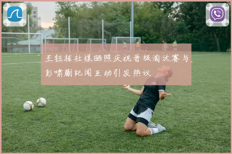 王钰栋社媒晒照庆祝晋级淘汰赛与彭啸蒯纪闻互动引发热议