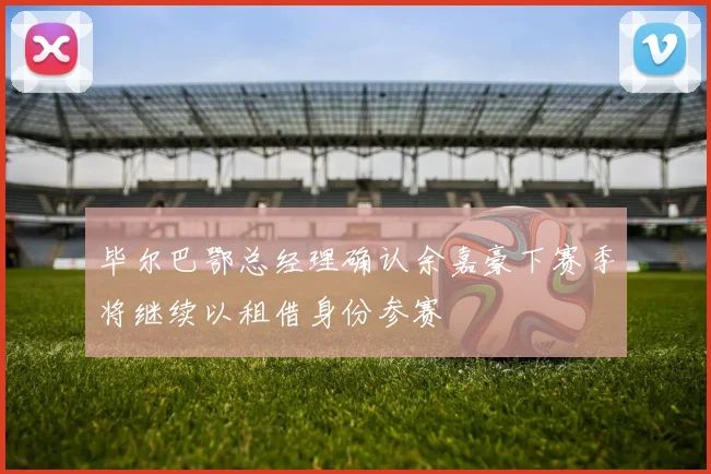 毕尔巴鄂总经理确认余嘉豪下赛季将继续以租借身份参赛