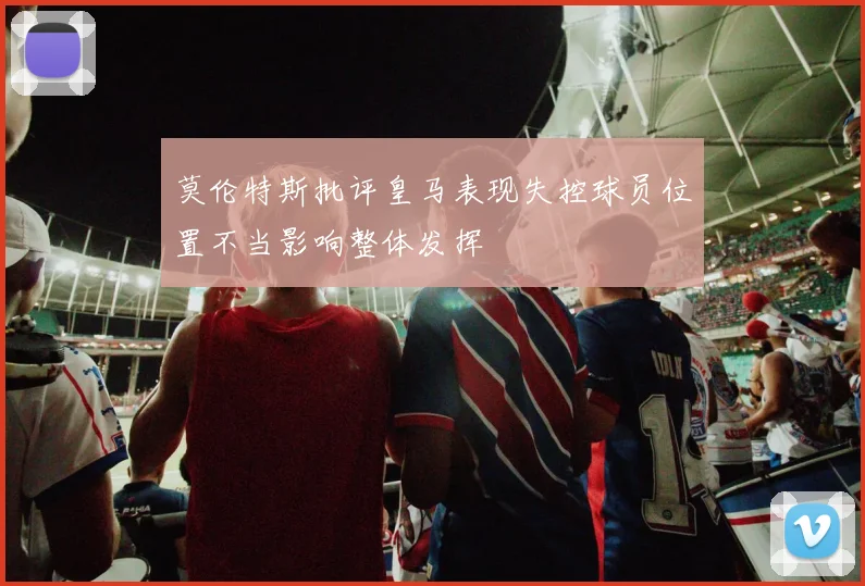 莫伦特斯批评皇马表现失控球员位置不当影响整体发挥
