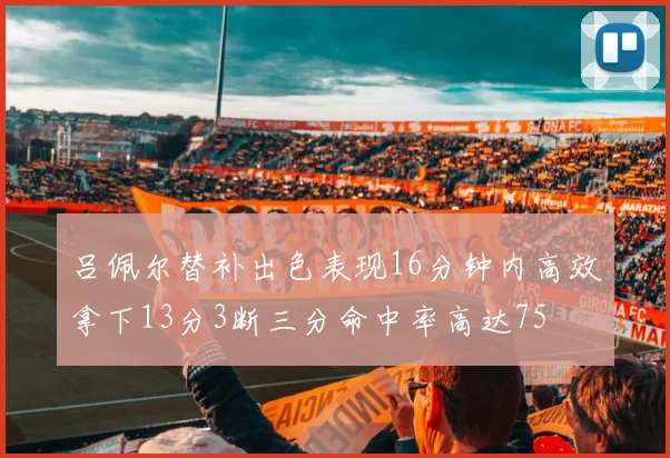 吕佩尔替补出色表现16分钟内高效拿下13分3断三分命中率高达75
