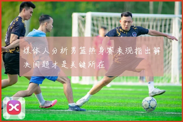 媒体人分析男篮热身赛表现指出解决问题才是关键所在