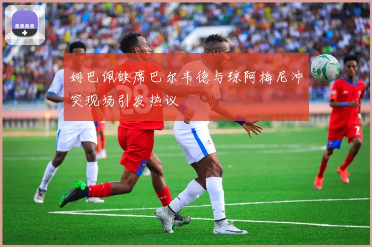 姆巴佩缺席巴尔韦德与琼阿梅尼冲突现场引发热议