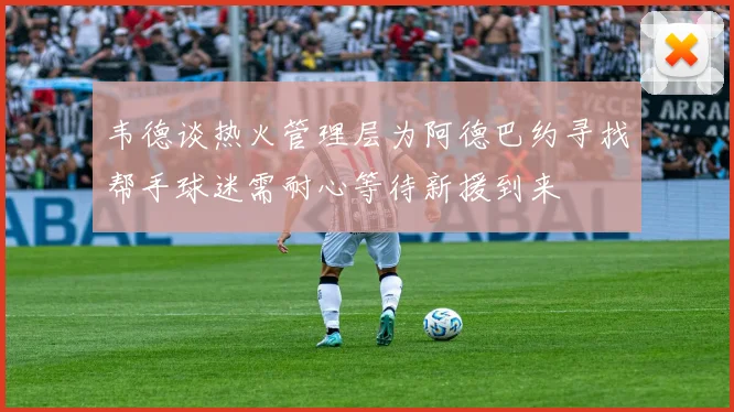 韦德谈热火管理层为阿德巴约寻找帮手球迷需耐心等待新援到来