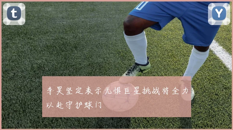 李昊坚定表示无惧巨星挑战将全力以赴守护球门