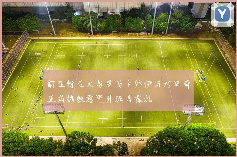 前亚特兰大与罗马主帅伊万尤里奇正式执教意甲升班马蒙扎