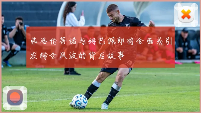 弗洛伦蒂诺与姆巴佩即将会面或引发转会风波的背后故事