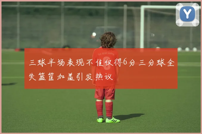 三球半场表现不佳仅得6分三分球全失篮筐加盖引发热议