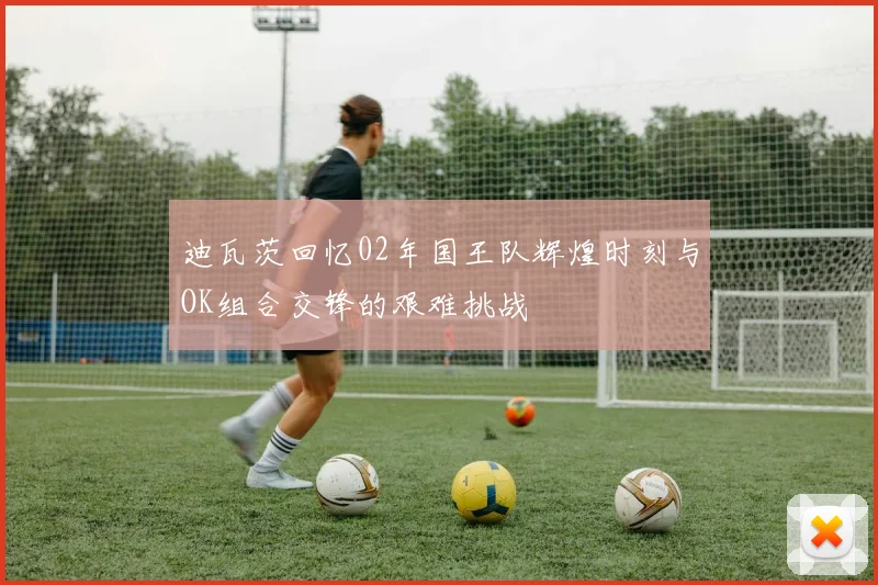 迪瓦茨回忆02年国王队辉煌时刻与OK组合交锋的艰难挑战