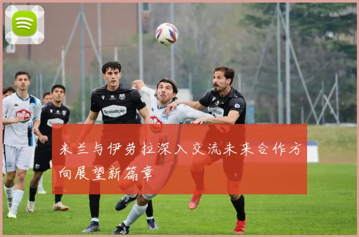 米兰与伊劳拉深入交流未来合作方向展望新篇章