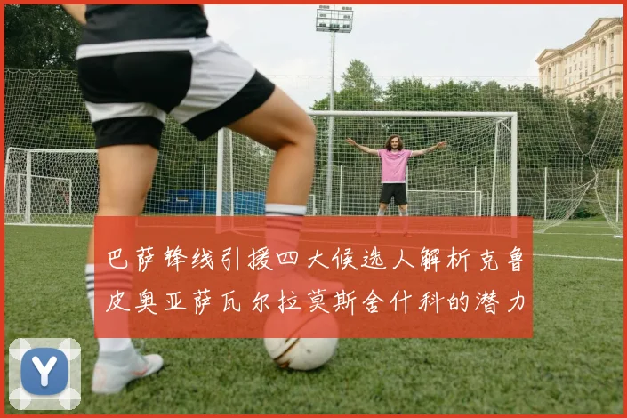 巴萨锋线引援四大候选人解析克鲁皮奥亚萨瓦尔拉莫斯舍什科的潜力与前景