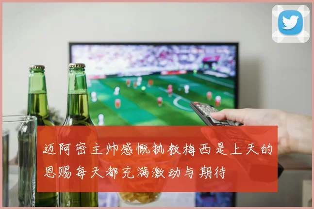 迈阿密主帅感慨执教梅西是上天的恩赐每天都充满激动与期待