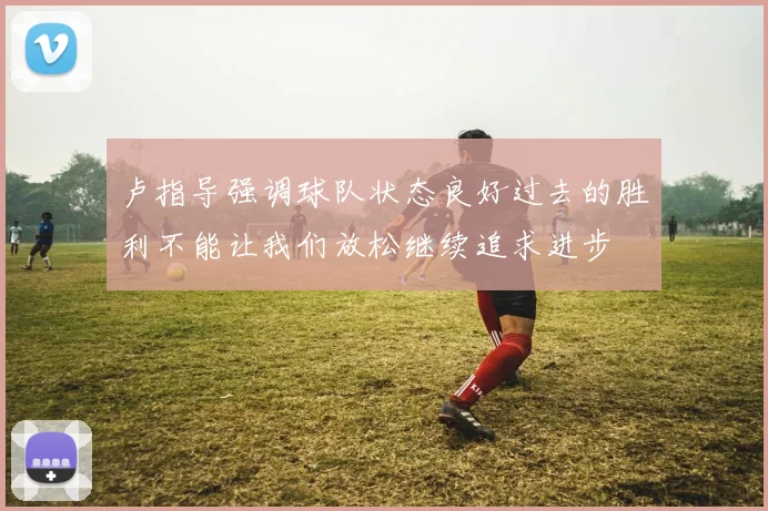 卢指导强调球队状态良好过去的胜利不能让我们放松继续追求进步
