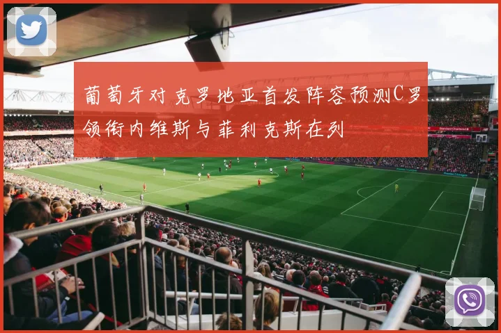 葡萄牙对克罗地亚首发阵容预测C罗领衔内维斯与菲利克斯在列