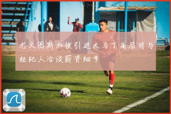 尤文图斯加快引进大马丁高层将与经纪人洽谈薪资细节